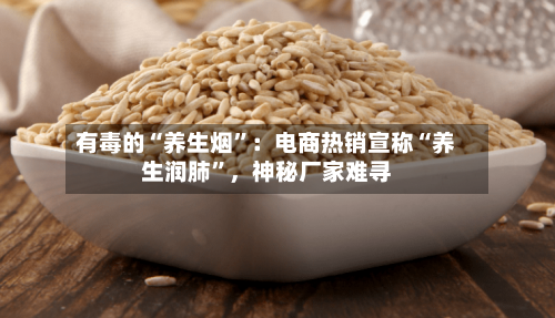 有毒的“养生烟”：电商热销宣称“养生润肺”	，神秘厂家难寻-第2张图片
