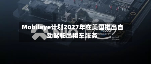 Mobileye计划2027年在美国推出自动驾驶出租车服务-第2张图片